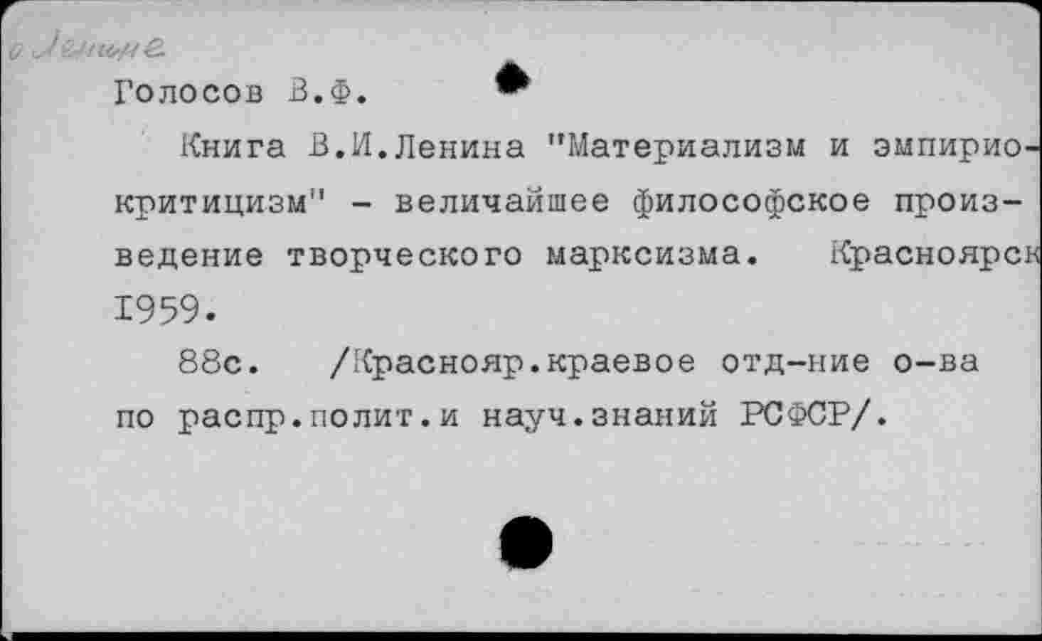 ﻿■у! 0,11^/^.
Голосов В.Ф.
Книга В.И.Ленина "Материализм и эмпириокритицизм" - величайшее философское произведение творческого марксизма. Красноярск 1959.
88с. /Краснояр.краевое отд-ние о-ва по распр.полит.и науч.знаний РСФСР/.